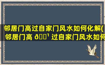 邻居门高过自家门风水如何化解(邻居门高 🌹 过自家门风水如何化解吉凶)